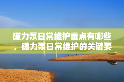 磁力泵日常维护重点有哪些，磁力泵日常维护的关键要点