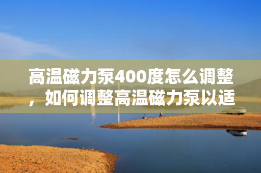 高温磁力泵400度怎么调整，如何调整高温磁力泵以适应400度高温环境