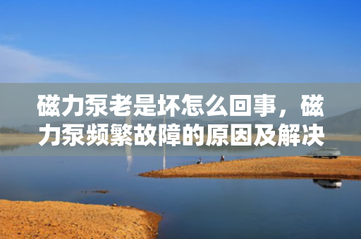 磁力泵老是坏怎么回事，磁力泵频繁故障的原因及解决方法