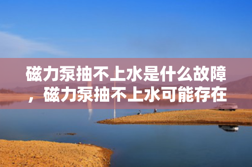 磁力泵抽不上水是什么故障，磁力泵抽不上水可能存在的故障及解决方法