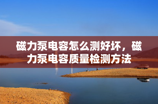磁力泵电容怎么测好坏，磁力泵电容质量检测方法