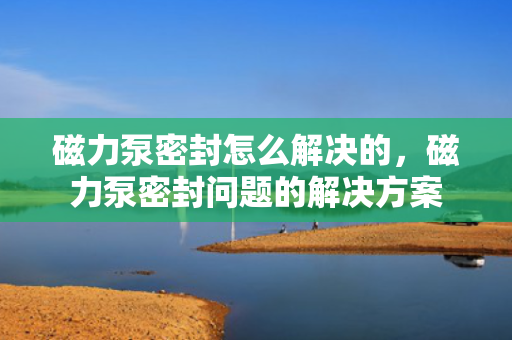 磁力泵密封怎么解决的，磁力泵密封问题的解决方案