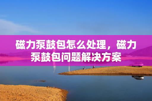 磁力泵鼓包怎么处理，磁力泵鼓包问题解决方案