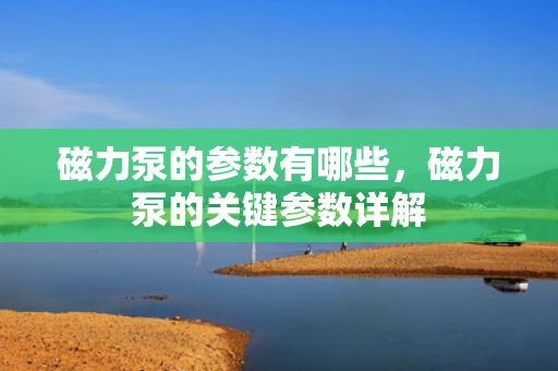 磁力泵的参数有哪些，磁力泵的关键参数详解