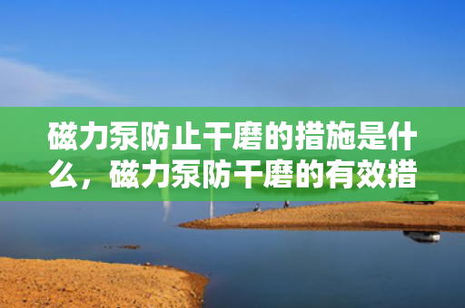 磁力泵防止干磨的措施是什么，磁力泵防干磨的有效措施解析