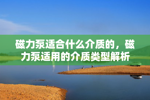 磁力泵适合什么介质的，磁力泵适用的介质类型解析