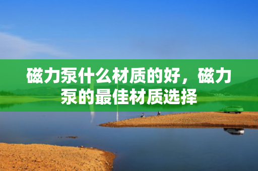 磁力泵什么材质的好，磁力泵的最佳材质选择