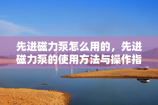 先进磁力泵怎么用的，先进磁力泵的使用方法与操作指南