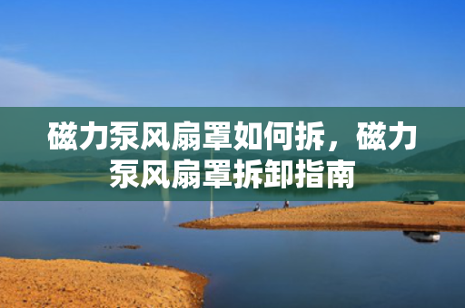 磁力泵风扇罩如何拆，磁力泵风扇罩拆卸指南