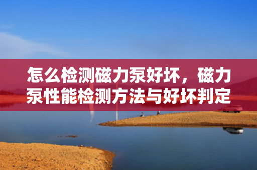 怎么检测磁力泵好坏，磁力泵性能检测方法与好坏判定指南