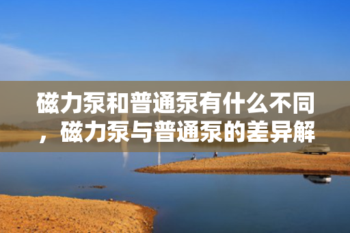 磁力泵和普通泵有什么不同，磁力泵与普通泵的差异解析
