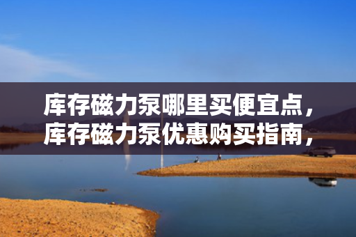 库存磁力泵哪里买便宜点，库存磁力泵优惠购买指南，找到最便宜的购买渠道