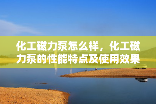 化工磁力泵怎么样，化工磁力泵的性能特点及使用效果评析