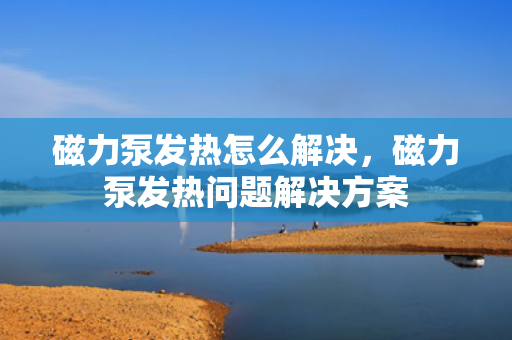 磁力泵发热怎么解决，磁力泵发热问题解决方案