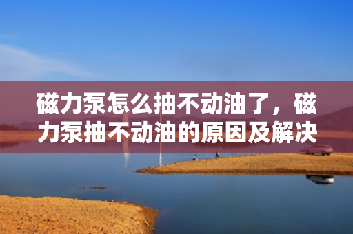 磁力泵怎么抽不动油了，磁力泵抽不动油的原因及解决方法