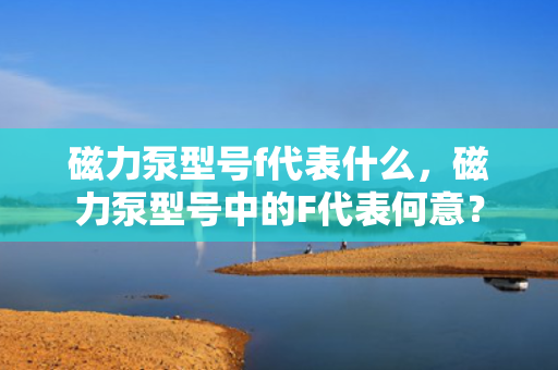 磁力泵型号f代表什么，磁力泵型号中的F代表何意？