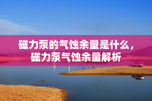 磁力泵的气蚀余量是什么，磁力泵气蚀余量解析