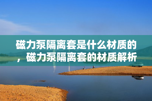 磁力泵隔离套是什么材质的，磁力泵隔离套的材质解析