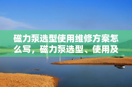 磁力泵选型使用维修方案怎么写，磁力泵选型、使用及维修全方案指南