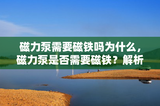 磁力泵需要磁铁吗为什么，磁力泵是否需要磁铁？解析磁力泵的工作原理