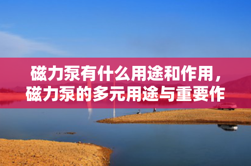 磁力泵有什么用途和作用，磁力泵的多元用途与重要作用解析