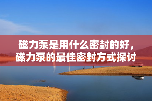磁力泵是用什么密封的好，磁力泵的最佳密封方式探讨