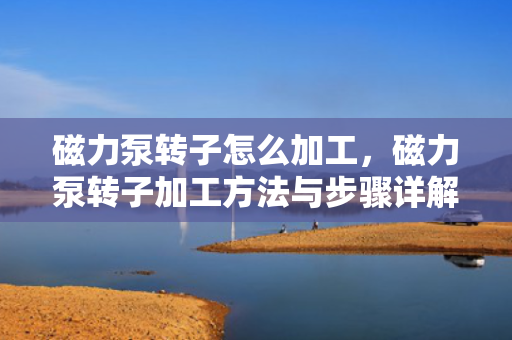 磁力泵转子怎么加工，磁力泵转子加工方法与步骤详解