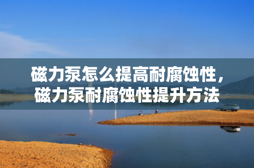 磁力泵怎么提高耐腐蚀性，磁力泵耐腐蚀性提升方法