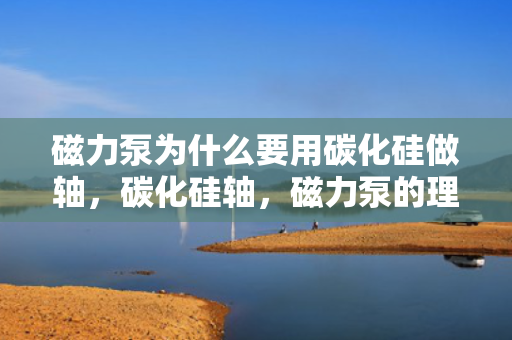 磁力泵为什么要用碳化硅做轴，碳化硅轴，磁力泵的理想选择