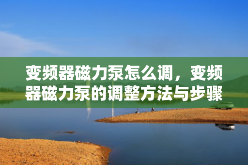 变频器磁力泵怎么调，变频器磁力泵的调整方法与步骤
