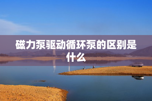 磁力泵驱动循环泵的区别是什么
