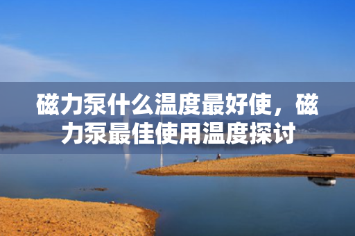 磁力泵什么温度最好使，磁力泵最佳使用温度探讨