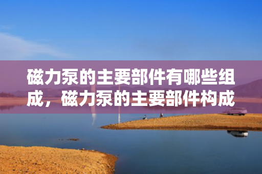 磁力泵的主要部件有哪些组成，磁力泵的主要部件构成详解
