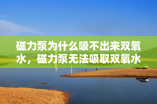 磁力泵为什么吸不出来双氧水，磁力泵无法吸取双氧水的原因解析