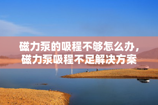 磁力泵的吸程不够怎么办，磁力泵吸程不足解决方案
