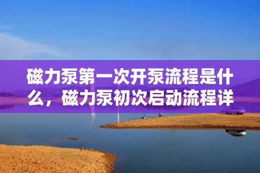 磁力泵第一次开泵流程是什么，磁力泵初次启动流程详解