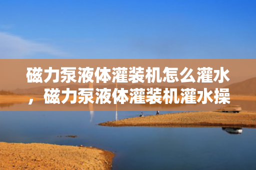 磁力泵液体灌装机怎么灌水，磁力泵液体灌装机灌水操作指南