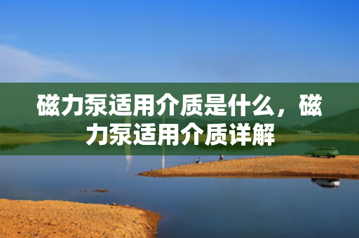 磁力泵适用介质是什么，磁力泵适用介质详解