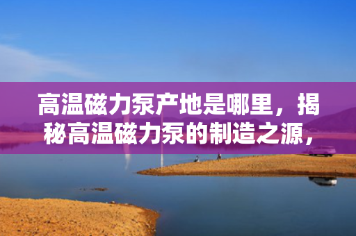 高温磁力泵产地是哪里，揭秘高温磁力泵的制造之源，产地详解