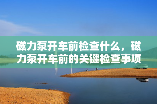 磁力泵开车前检查什么，磁力泵开车前的关键检查事项