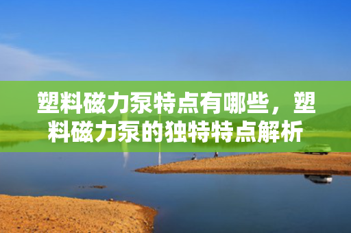塑料磁力泵特点有哪些，塑料磁力泵的独特特点解析