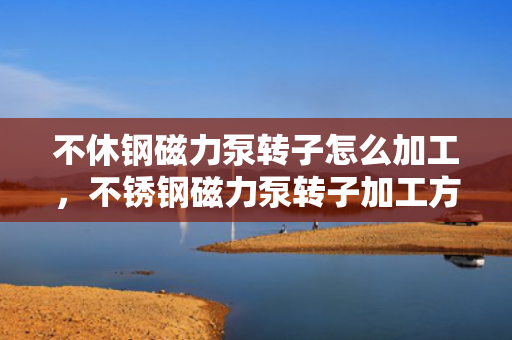 不休钢磁力泵转子怎么加工，不锈钢磁力泵转子加工方法详解