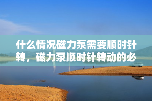 什么情况磁力泵需要顺时针转，磁力泵顺时针转动的必要条件与情况解析