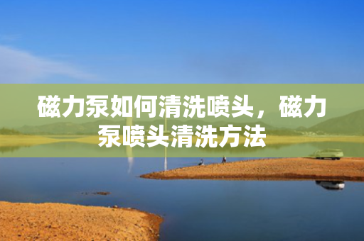 磁力泵如何清洗喷头，磁力泵喷头清洗方法
