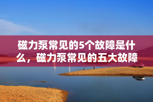 磁力泵常见的5个故障是什么，磁力泵常见的五大故障解析