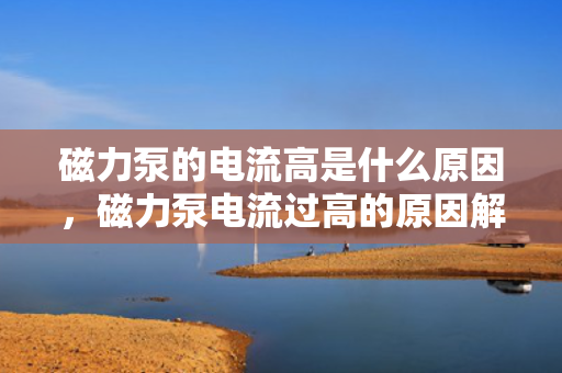 磁力泵的电流高是什么原因，磁力泵电流过高的原因解析