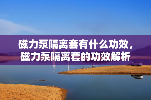 磁力泵隔离套有什么功效，磁力泵隔离套的功效解析