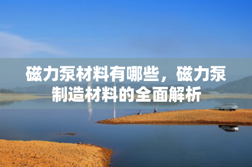 磁力泵材料有哪些，磁力泵制造材料的全面解析
