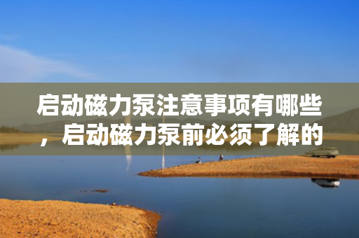 启动磁力泵注意事项有哪些，启动磁力泵前必须了解的注意事项