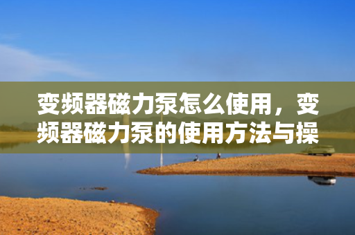 变频器磁力泵怎么使用，变频器磁力泵的使用方法与操作指南
